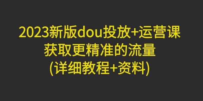 2023新版dou投放+运营课:获取更精准的流量(详细教程+资料)无水印网创吧-网创项目资源站-副业项目-创业项目-搞钱项目网创吧