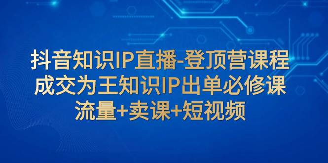 抖音知识IP直播-登顶营课程：成交为王知识IP出单必修课  流量+卖课+短视频武野创库-网创项目资源站-副业项目-创业项目-搞钱项目武野创库
