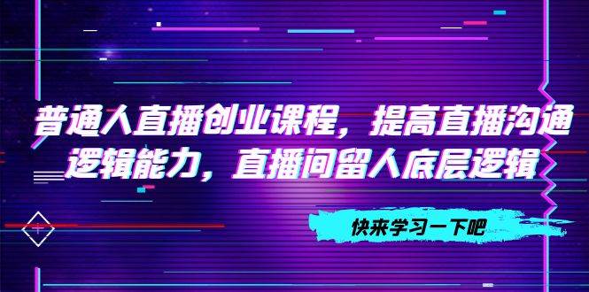 普通人直播创业课程，提高直播沟通逻辑能力，直播间留人底层逻辑（10节）武野创库-网创项目资源站-副业项目-创业项目-搞钱项目武野创库