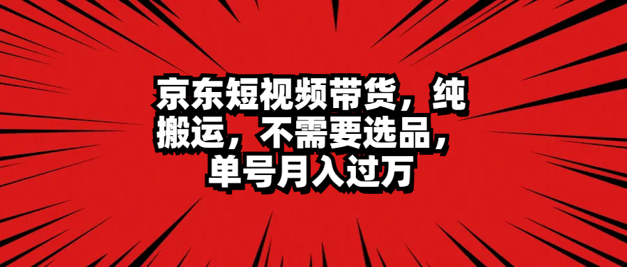 京东短视频带货,纯搬运,不需要选品,单号月入过万武野创库-网创项目资源站-副业项目-创业项目-搞钱项目武野创库
