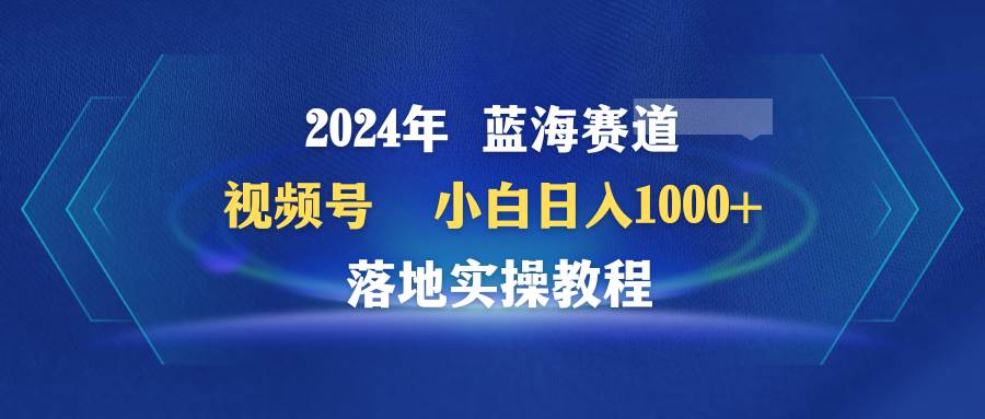 2024年蓝海赛道 视频号  小白日入1000+ 落地实操教程武野创库-网创项目资源站-副业项目-创业项目-搞钱项目武野创库