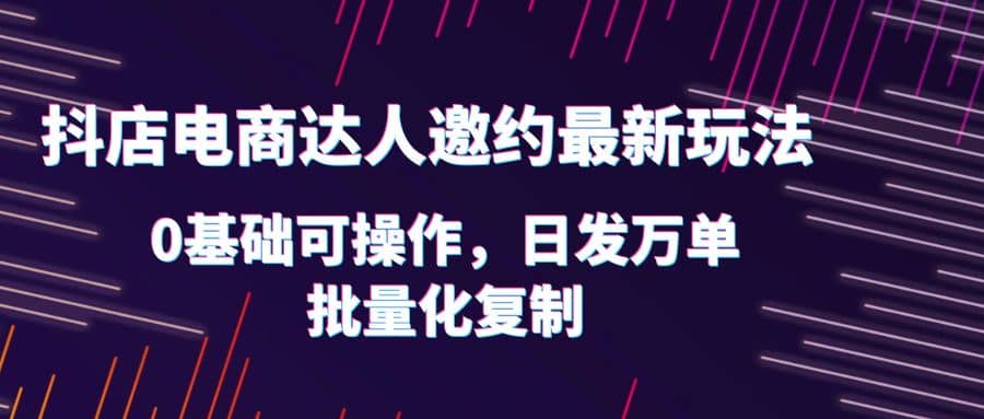 抖店电商达人邀约最新玩法，0基础可操作，日发万单，批量化复制武野创库-网创项目资源站-副业项目-创业项目-搞钱项目武野创库