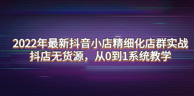 2022年最新抖音小店精细化店群实战，抖店无货源，从0到1系统教学网创吧-网创项目资源站-副业项目-创业项目-搞钱项目武野创库