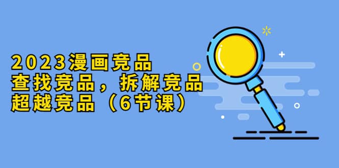 2023漫画竞品，查找竞品，拆解竞品，超越竞品（6节课）武野创库-网创项目资源站-副业项目-创业项目-搞钱项目武野创库