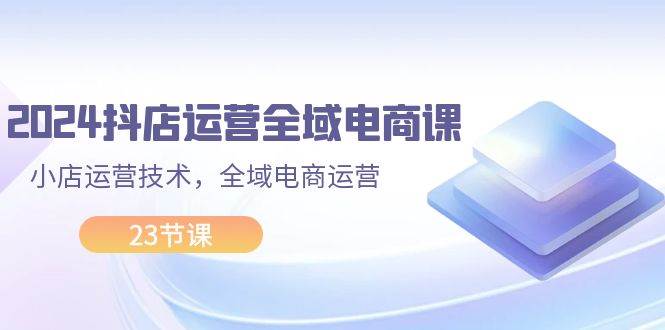 2024抖店运营-全域电商课,小店运营技术,全域电商运营(23节课)武野创库-网创项目资源站-副业项目-创业项目-搞钱项目武野创库