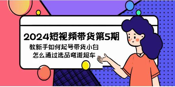 2024短视频带货第5期,教新手如何起号,带货小白怎么通过选品弯道超车网创吧-网创项目资源站-副业项目-创业项目-搞钱项目网创吧