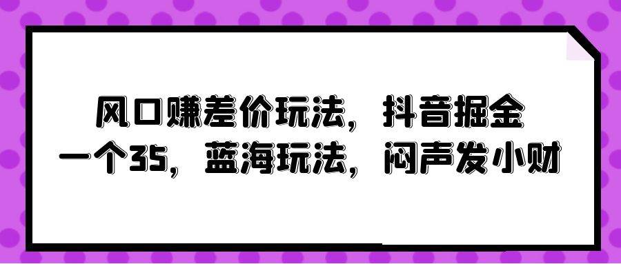 风口赚差价玩法，抖音掘金，一个35，蓝海玩法，闷声发小财武野创库-网创项目资源站-副业项目-创业项目-搞钱项目武野创库