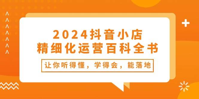2024抖音小店-精细化运营百科全书：让你听得懂，学得会，能落地（34节课）网创吧-网创项目资源站-副业项目-创业项目-搞钱项目武野创库