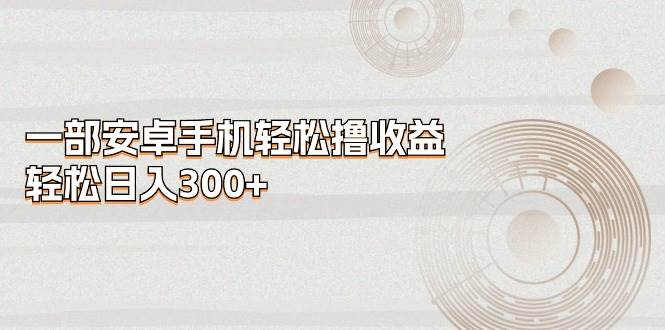 一部安卓手机轻松撸收益，轻松日入300+武野创库-网创项目资源站-副业项目-创业项目-搞钱项目武野创库