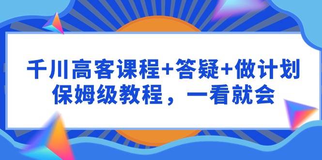 千川 高客课程+答疑+做计划，保姆级教程，一看就会武野创库-网创项目资源站-副业项目-创业项目-搞钱项目武野创库
